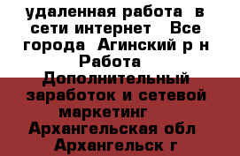 удаленная работа  в сети интернет - Все города, Агинский р-н Работа » Дополнительный заработок и сетевой маркетинг   . Архангельская обл.,Архангельск г.